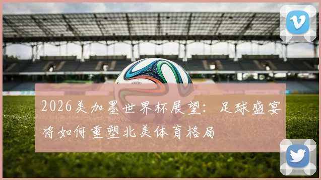 2026美加墨世界杯展望：足球盛宴将如何重塑北美体育格局