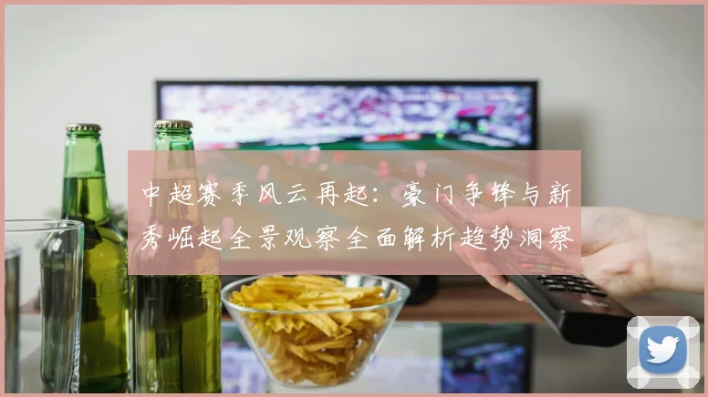 中超赛季风云再起：豪门争锋与新秀崛起全景观察全面解析趋势洞察