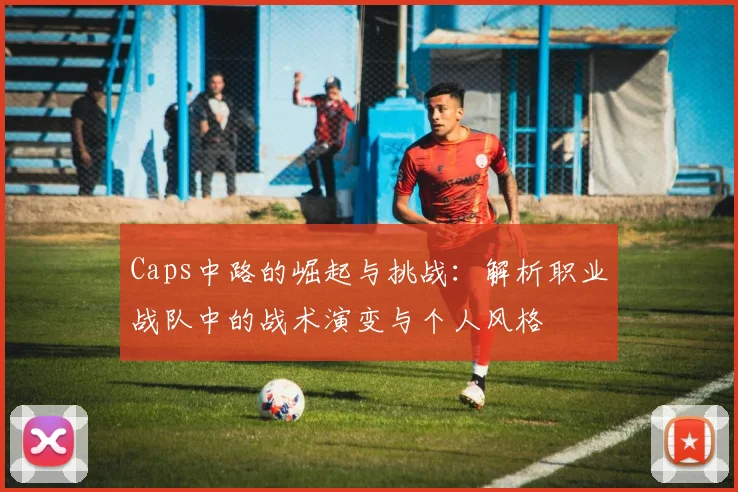 Caps中路的崛起与挑战：解析职业战队中的战术演变与个人风格