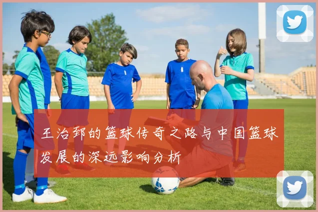 王治郅的篮球传奇之路与中国篮球发展的深远影响分析