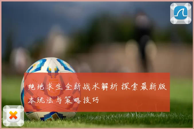 绝地求生全新战术解析 探索最新版本玩法与策略技巧