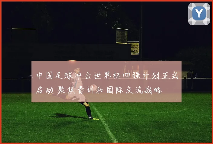 中国足球冲击世界杯四强计划正式启动 聚焦青训和国际交流战略