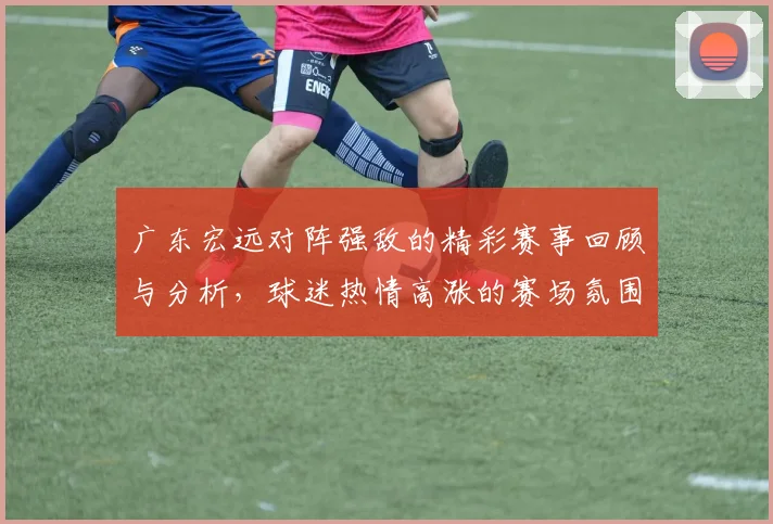 广东宏远对阵强敌的精彩赛事回顾与分析，球迷热情高涨的赛场氛围揭秘