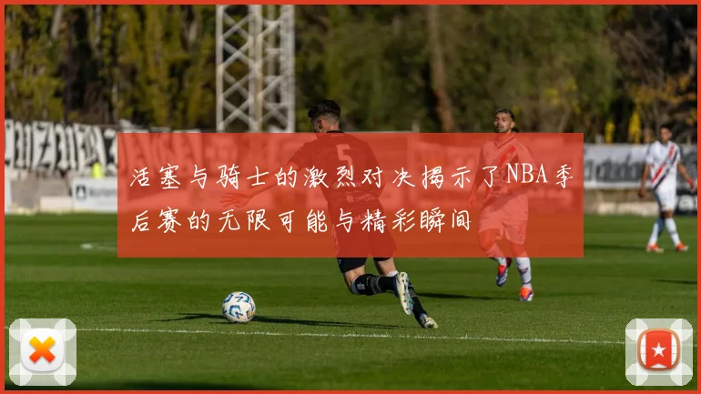 活塞与骑士的激烈对决揭示了NBA季后赛的无限可能与精彩瞬间