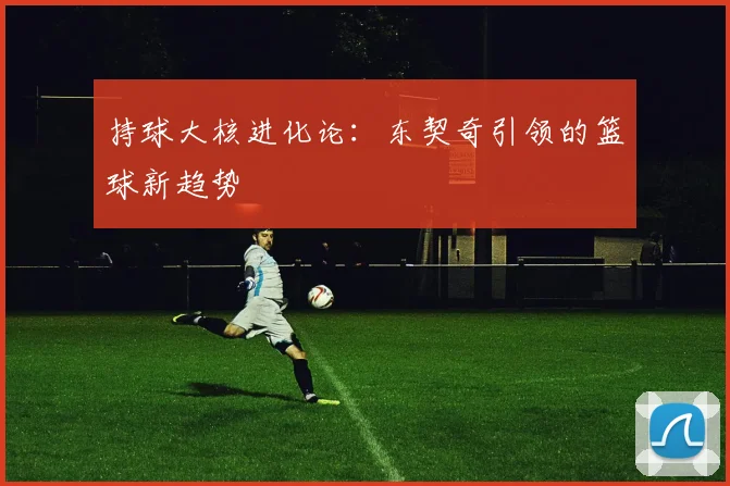 持球大核进化论：东契奇引领的篮球新趋势
