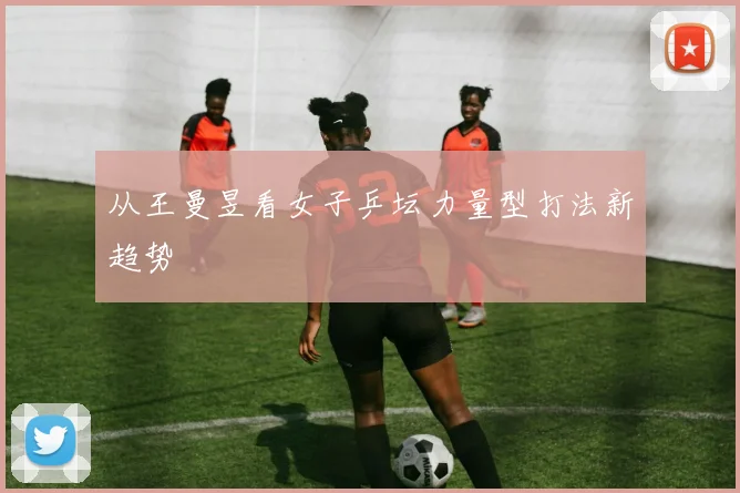 从王曼昱看女子乒坛力量型打法新趋势