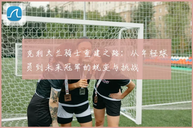 克利夫兰骑士重建之路：从年轻球员到未来冠军的蜕变与挑战