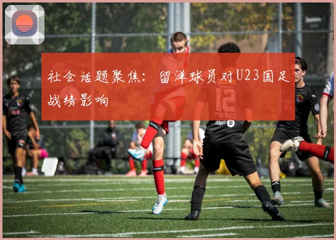 社会话题聚焦：留洋球员对U23国足战绩影响