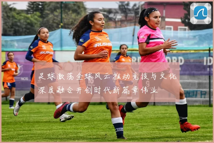 足球激荡全球风云推动竞技与文化深度融合开创时代新篇章伟业