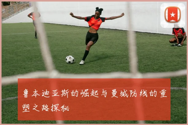 鲁本迪亚斯的崛起与曼城防线的重塑之路探秘