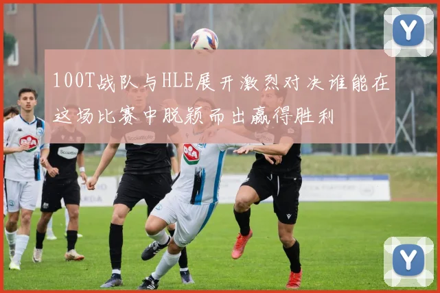 100T战队与HLE展开激烈对决谁能在这场比赛中脱颖而出赢得胜利